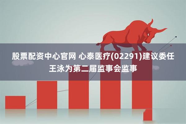 股票配资中心官网 心泰医疗(02291)建议委任王泳为第二届监事会监事