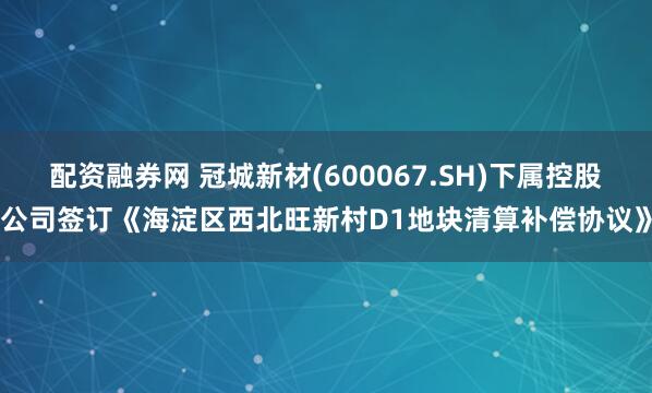 配资融券网 冠城新材(600067.SH)下属控股公司签订《海淀区西北旺新村D1地块清算补偿协议》