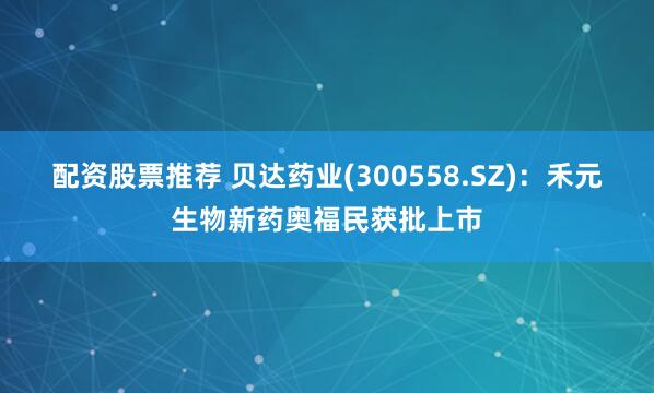 配资股票推荐 贝达药业(300558.SZ)：禾元生物新药奥福民获批上市