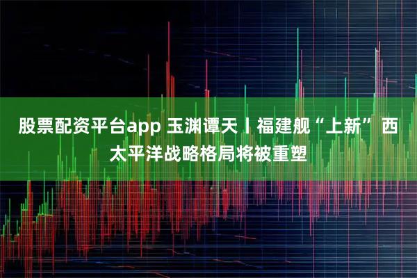 股票配资平台app 玉渊谭天丨福建舰“上新” 西太平洋战略格局将被重塑