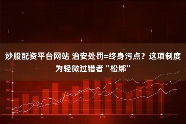 炒股配资平台网站 治安处罚=终身污点？这项制度为轻微过错者“松绑”