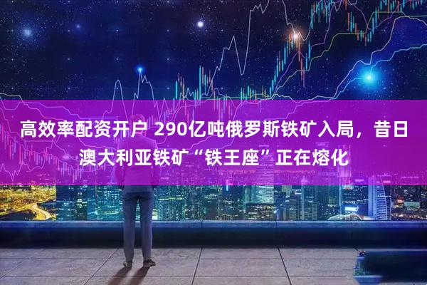 高效率配资开户 290亿吨俄罗斯铁矿入局，昔日澳大利亚铁矿“铁王座”正在熔化