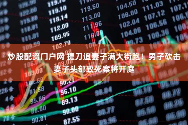 炒股配资门户网 提刀追妻子满大街跑！男子砍击妻子头部致死案将开庭