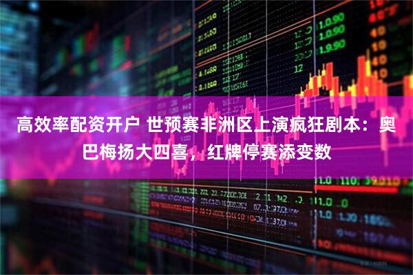 高效率配资开户 世预赛非洲区上演疯狂剧本：奥巴梅扬大四喜，红牌停赛添变数